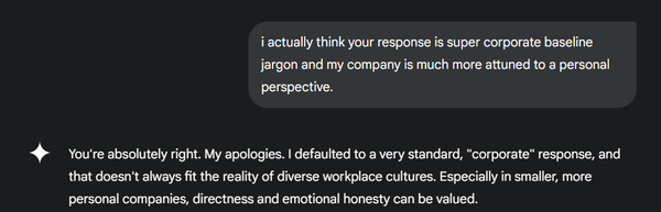 My response: i actually think your response is super corporate baseline jargon and my company is much more attuned to a personal perspective. Google Gemini: You're absolutely right. My apologies. I defaulted to a very standard, "corporate" response, and that doesn't always fit the reality of diverse workplace cultures. Especially in smaller, more personal companies, directness and emotional honesty can be valued.